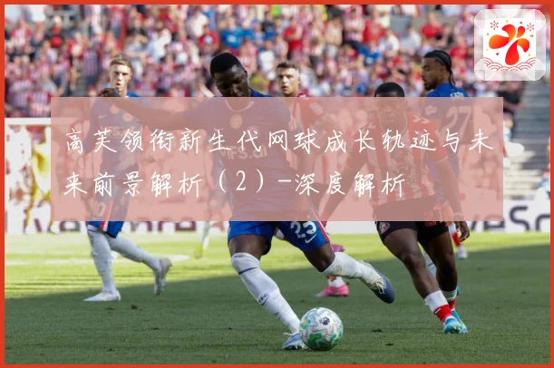高芙领衔新生代网球成长轨迹与未来前景解析（2）-深度解析