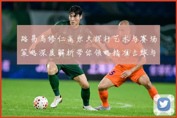 路易乌修仁高尔夫挥杆艺术与赛场策略深度解析带你领略精准击球与竞技魅力-深度解析