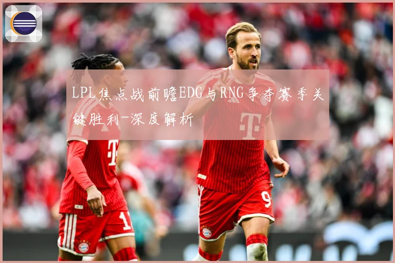 LPL焦点战前瞻EDG与RNG争夺赛季关键胜利-深度解析