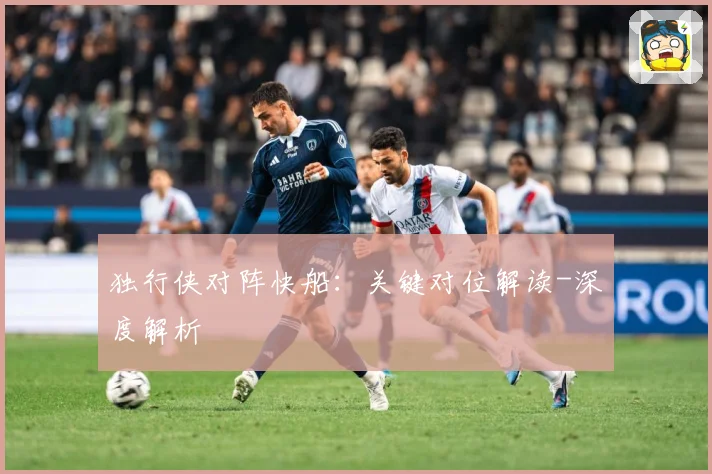 独行侠对阵快船：关键对位解读-深度解析