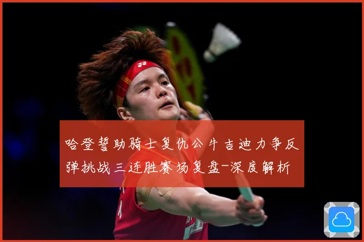 哈登誓助骑士复仇公牛吉迪力争反弹挑战三连胜赛场复盘-深度解析