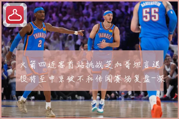 火箭四连客首站挑战芝加哥坦言退役将至申京破不和传闻赛场复盘-深度解析