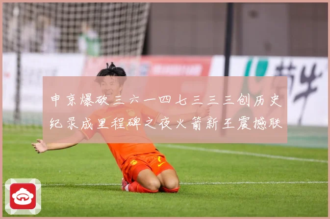 申京爆砍三六一四七三三三创历史纪录成里程碑之夜火箭新王震撼联赛场复盘-深度解析
