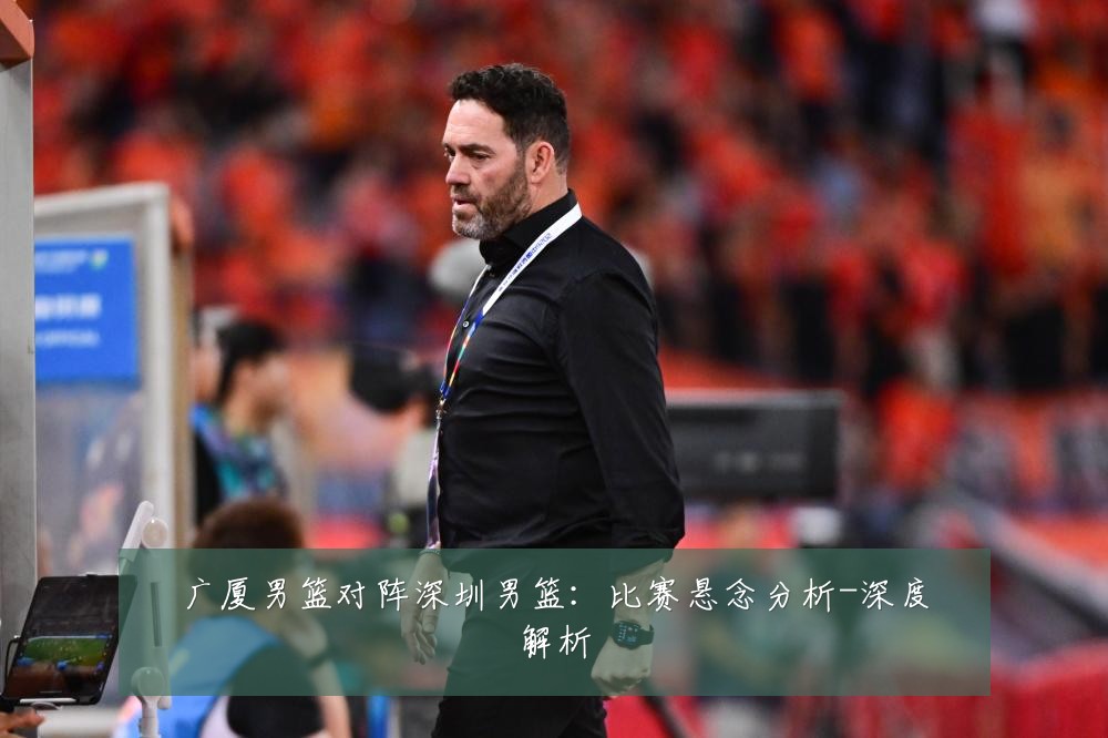 广厦男篮对阵深圳男篮：比赛悬念分析-深度解析